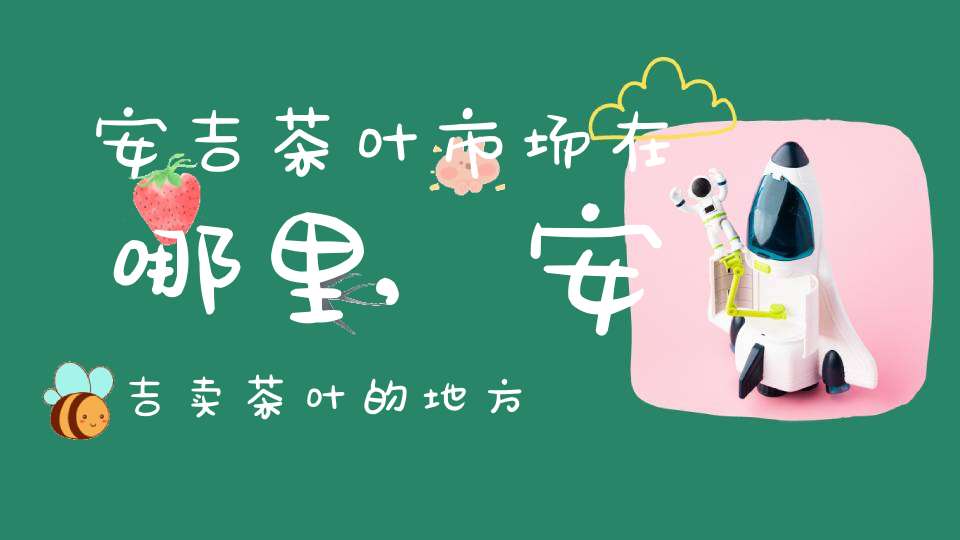 安吉茶叶市场在哪里,安吉卖茶叶的地方