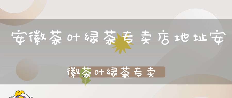 安徽茶叶绿茶专卖店地址安徽茶叶绿茶专卖店有哪些