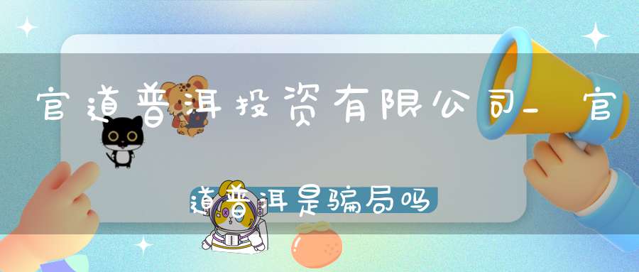 官道普洱投资有限公司_官道普洱是骗局吗