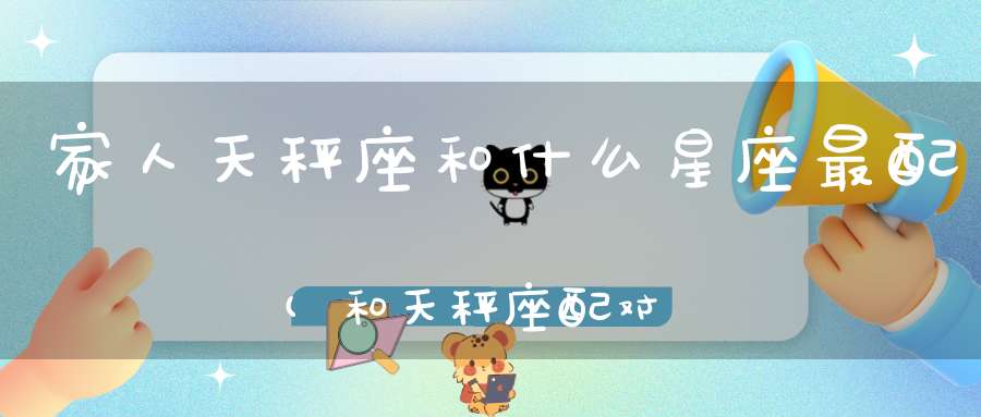 家人天秤座和什么星座最配(和天秤座配对的星座)