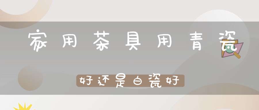 家用茶具用青瓷好还是白瓷好