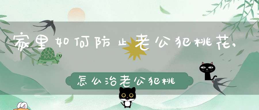 家里如何防止老公犯桃花,怎么治老公犯桃花