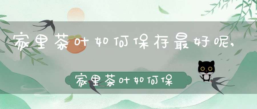 家里茶叶如何保存最好呢,家里茶叶如何保存不变质