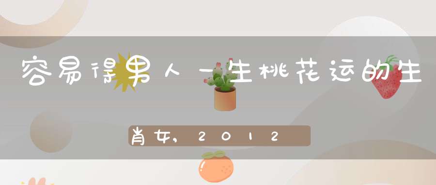 容易得男人一生桃花运的生肖女,2012哪些属相桃花最旺