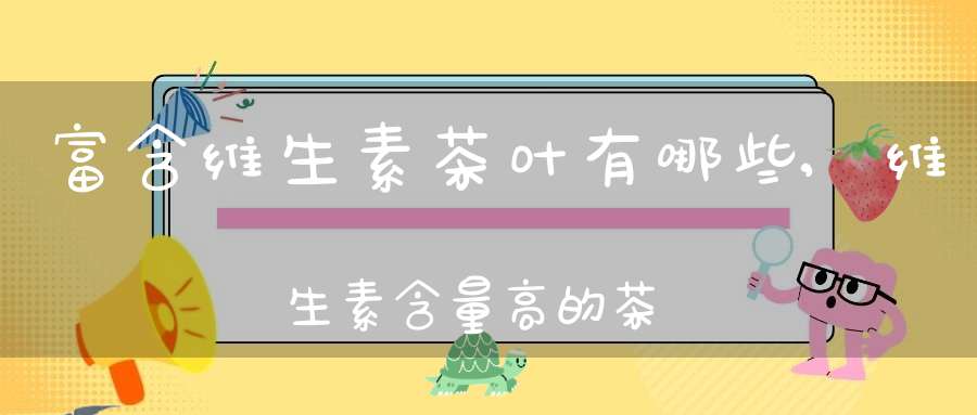 富含维生素茶叶有哪些,维生素含量高的茶