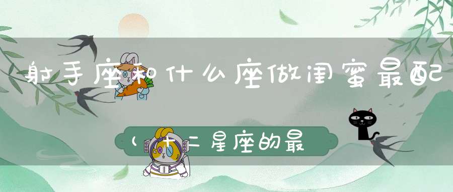 射手座和什么座做闺蜜最配(十二星座的最佳闺蜜配对)