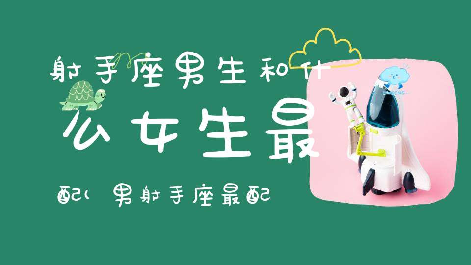 射手座男生和什么女生最配(男射手座最配什么星座女子?)