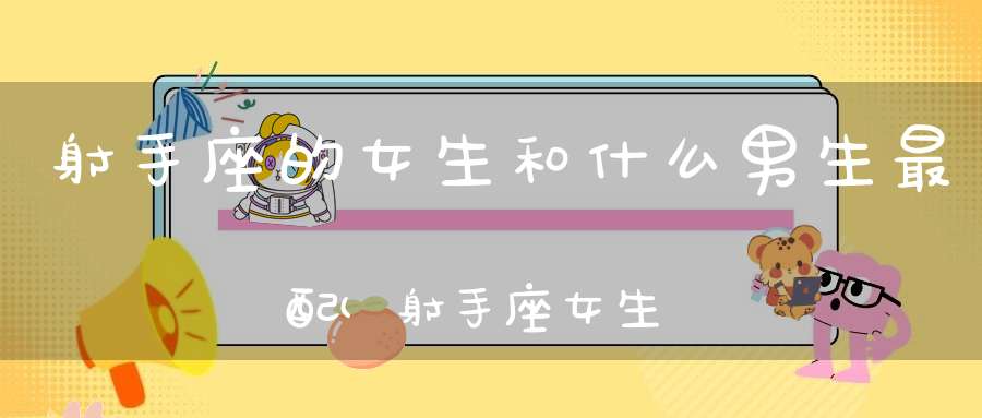 射手座的女生和什么男生最配(射手座女生和哪个星座男生最般配？)