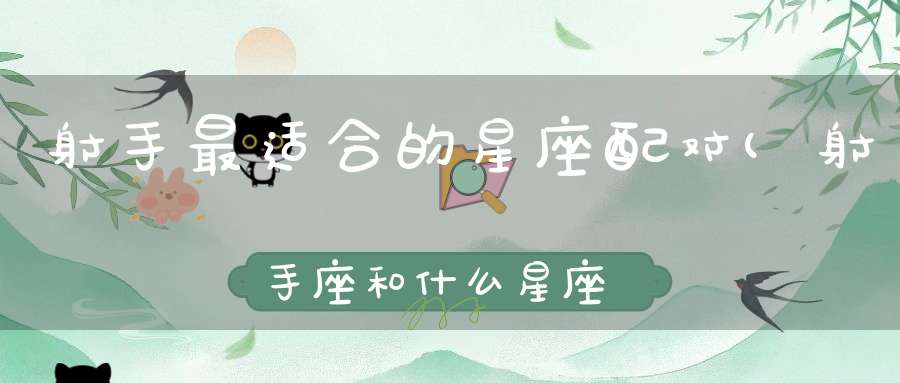 射手最适合的星座配对(射手座和什么星座最配)