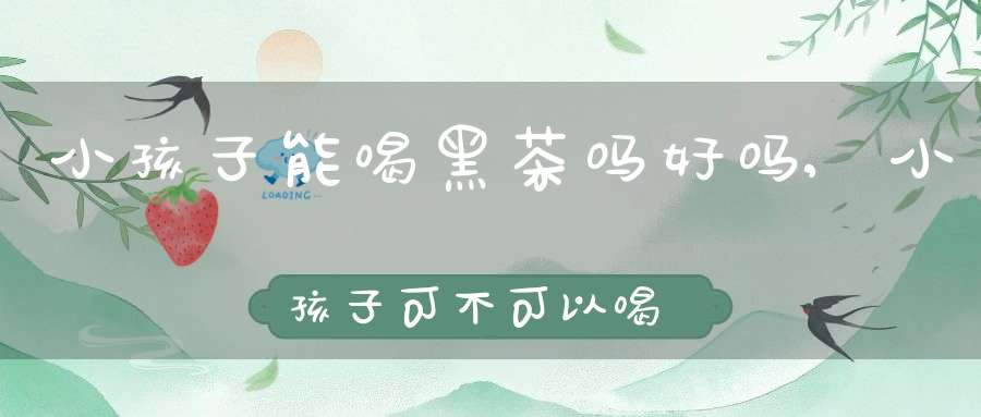 小孩子能喝黑茶吗好吗,小孩子可不可以喝黑茶