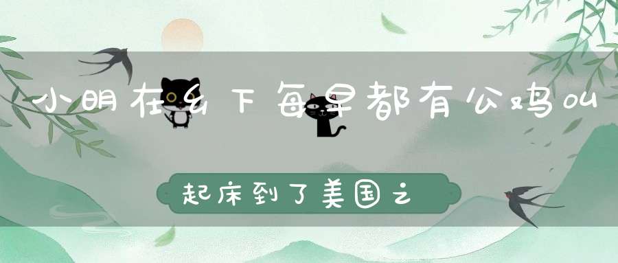 小明在乡下，每早都有公鸡叫起床，到了美国之后无论公鸡怎么叫都