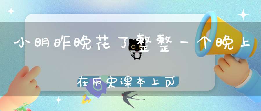 小明昨晚花了整整一个晚上在历史课本上，可第二天妈妈还是骂他不