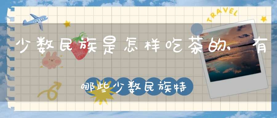 少数民族是怎样吃茶的,有哪些少数民族特别喜欢茶?他们是怎样吃茶的?