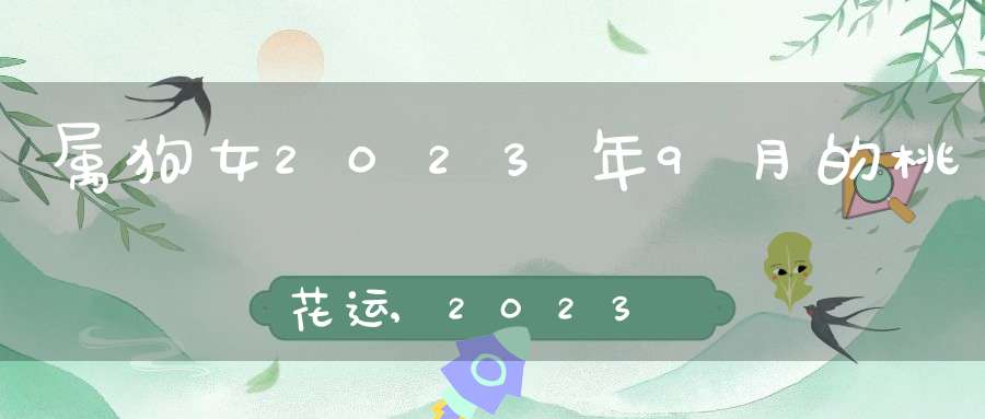 属狗女2023年9月的桃花运,2023年躲春生肖和时间是什么？