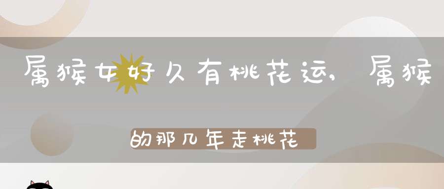 属猴女好久有桃花运,属猴的那几年走桃花运