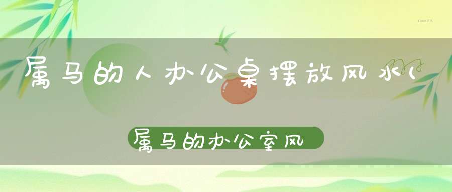 属马的人办公桌摆放风水(属马的办公室风水布局)