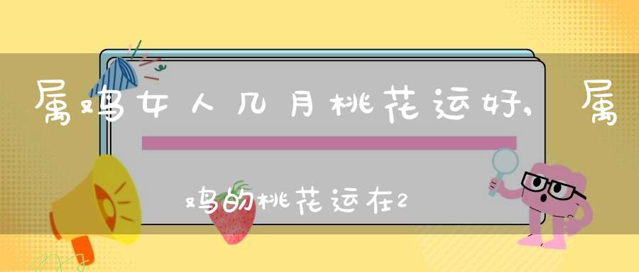 属鸡女人几月桃花运好,属鸡的桃花运在2011年什么时候