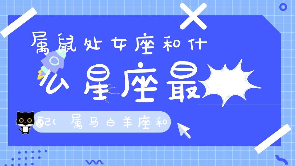 属鼠处女座和什么星座最配(属马白羊座和属鼠处女座最配吗感情运势解析？)