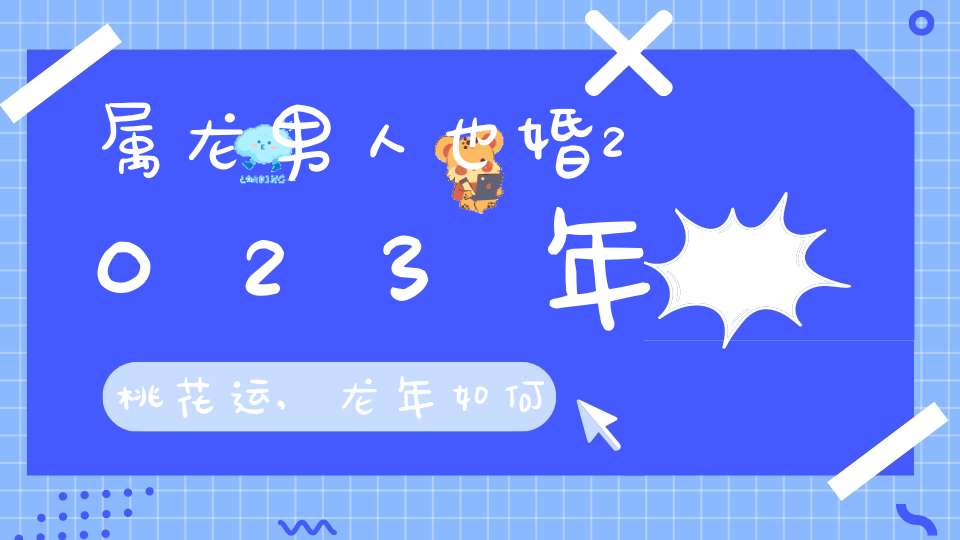 属龙男人也婚2023年桃花运,龙年如何催旺男女正桃花？