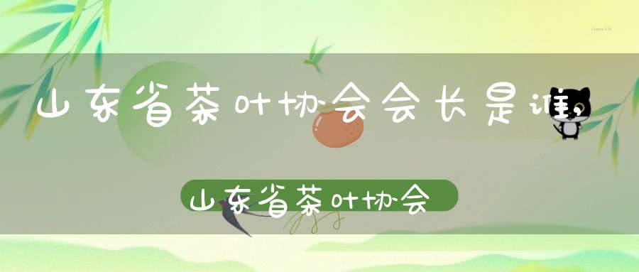 山东省茶叶协会会长是谁,山东省茶叶协会会长简历