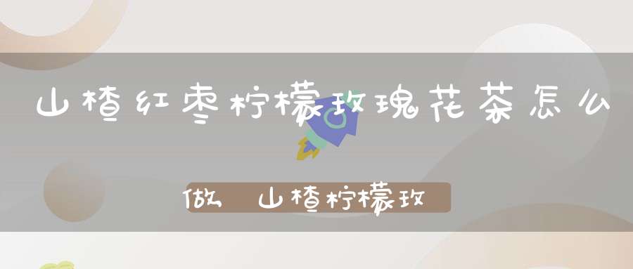 山楂红枣柠檬玫瑰花茶怎么做,山楂柠檬玫瑰花红枣可以一起泡水喝吗