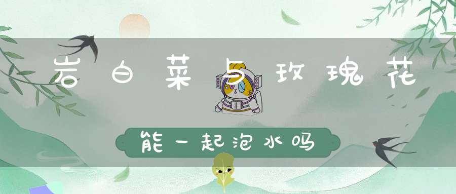 岩白菜与玫瑰花能一起泡水吗？