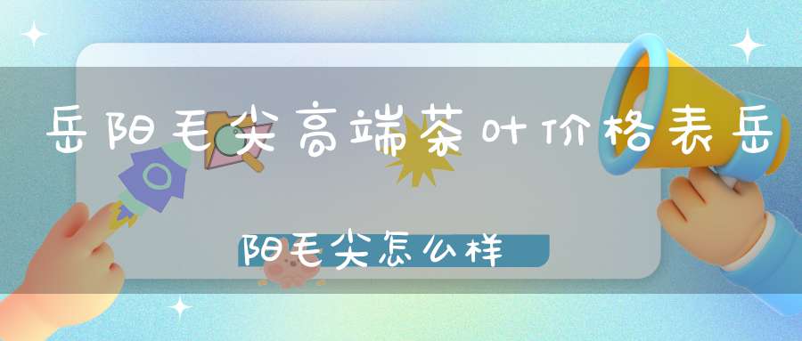 岳阳毛尖高端茶叶价格表岳阳毛尖怎么样