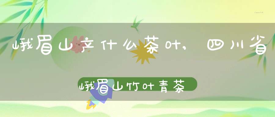 峨眉山产什么茶叶,四川省峨眉山竹叶青茶业有限公司