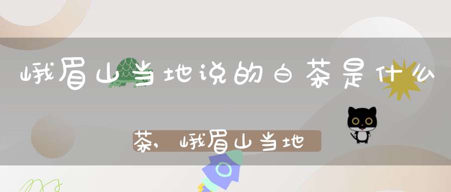 峨眉山当地说的白茶是什么茶,峨眉山当地说的白茶是什么茶叶