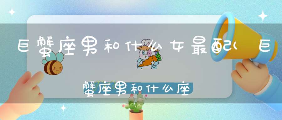 巨蟹座男和什么女最配(巨蟹座男和什么座女最配)