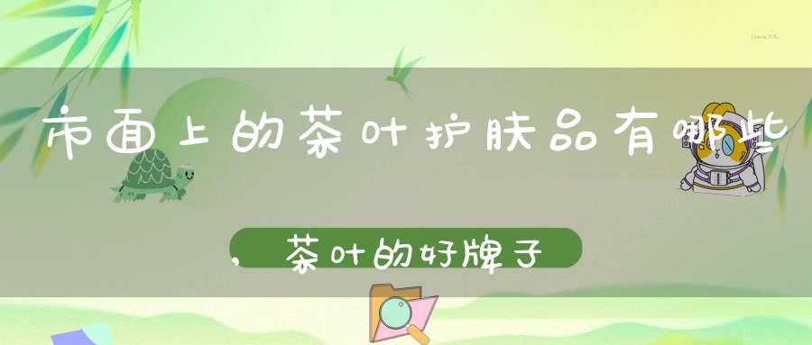 市面上的茶叶护肤品有哪些,茶叶的好牌子