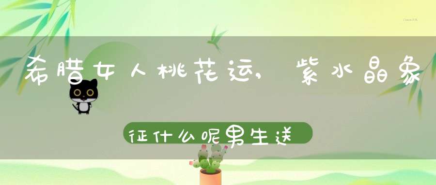 希腊女人桃花运,紫水晶象征什么呢？男生送女孩子紫水晶是什么意思啊