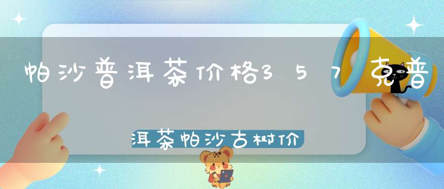 帕沙普洱茶价格357克普洱茶帕沙古树价格2020年