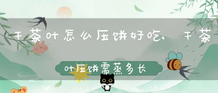 干茶叶怎么压饼好吃,干茶叶压饼需蒸多长时间
