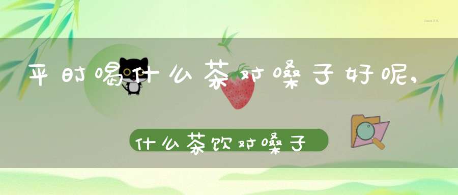 平时喝什么茶对嗓子好呢,什么茶饮对嗓子好
