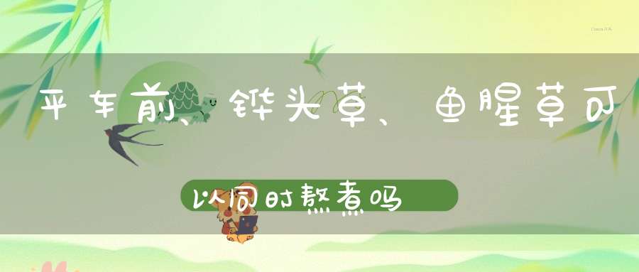 平车前、铧头草、鱼腥草可以同时熬煮吗？