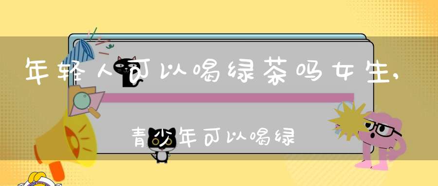 年轻人可以喝绿茶吗女生,青少年可以喝绿茶