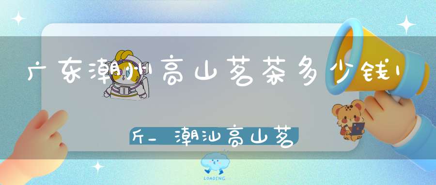 广东潮州高山茗茶多少钱1斤_潮汕高山茗茶是属于什么茶