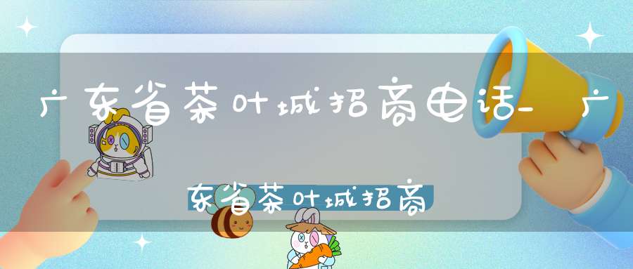 广东省茶叶城招商电话_广东省茶叶城招商引资政策