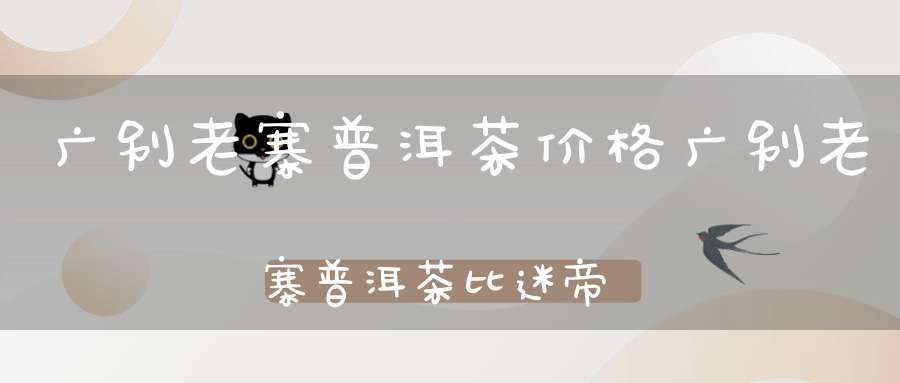 广别老寨普洱茶价格广别老寨普洱茶比迷帝好喝吗