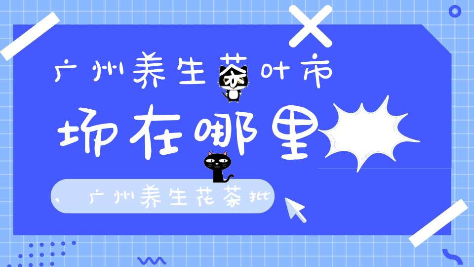 广州养生茶叶市场在哪里,广州养生花茶批发