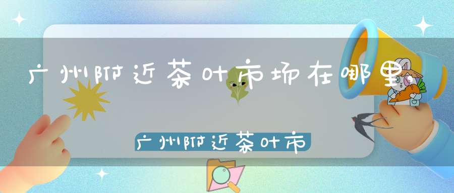 广州附近茶叶市场在哪里,广州附近茶叶市场地址