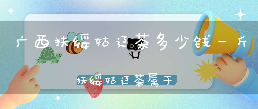 广西扶绥姑辽茶多少钱一斤扶绥姑辽茶属于红茶
