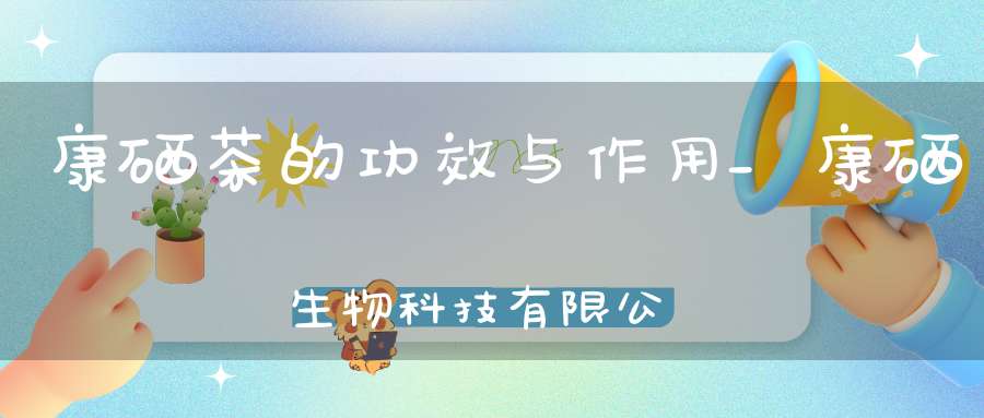 康硒茶的功效与作用_康硒生物科技有限公司
