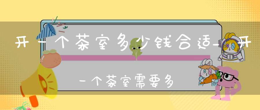 开一个茶室多少钱合适_开一个茶室需要多少钱