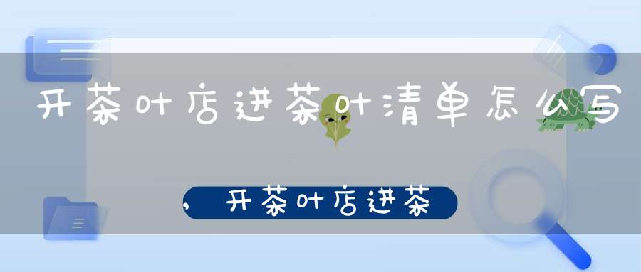 开茶叶店进茶叶清单怎么写,开茶叶店进茶叶清单要多少钱