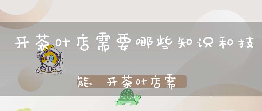 开茶叶店需要哪些知识和技能,开茶叶店需要哪些知识技能