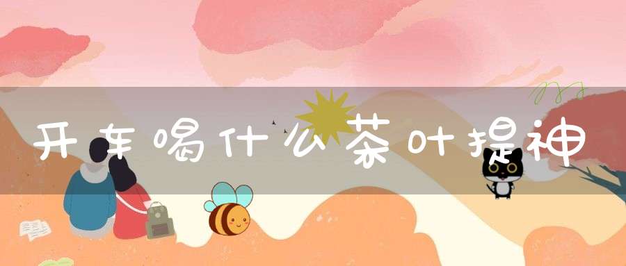 开车喝什么茶叶提神