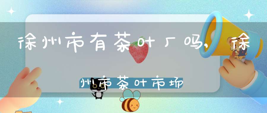 徐州市有茶叶厂吗,徐州市茶叶市场