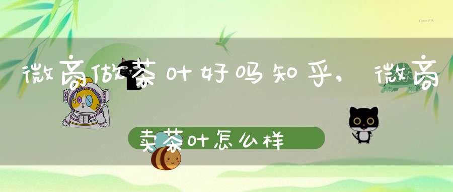 微商做茶叶好吗知乎,微商卖茶叶怎么样